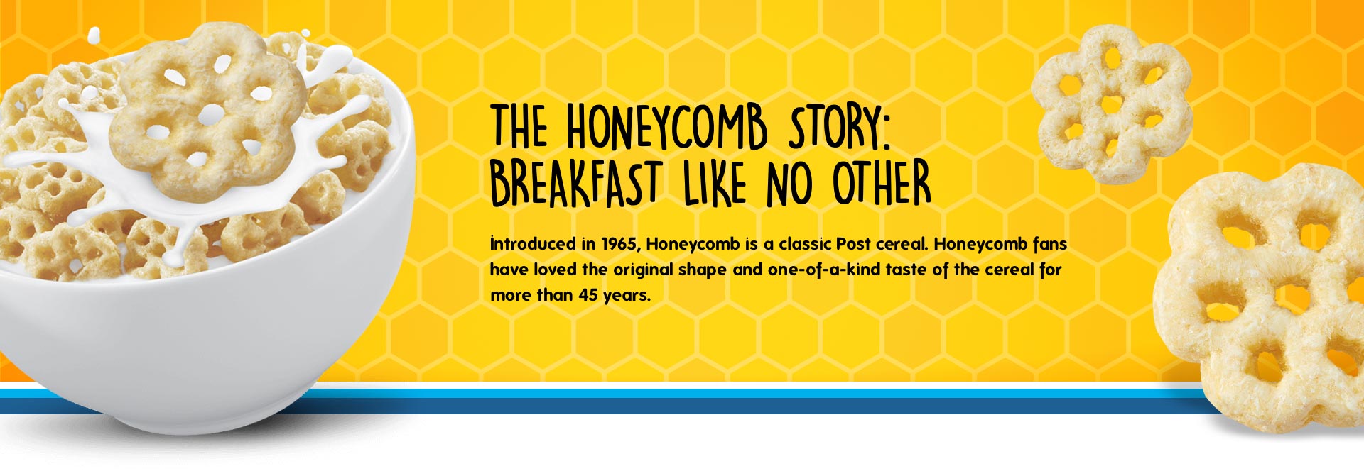 Introduced in 1965, Honeycomb is a classic post cereal. Honeycomb fans have loved the original shape and one-of-a-kind taste of the cereal for more than 45 years.